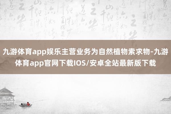 九游体育app娱乐主营业务为自然植物索求物-九游体育app官网下载IOS/安卓全站最新版下载
