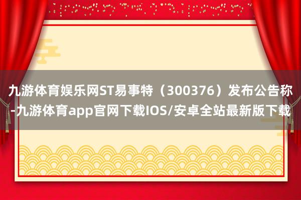 九游体育娱乐网ST易事特（300376）发布公告称-九游体育app官网下载IOS/安卓全站最新版下载