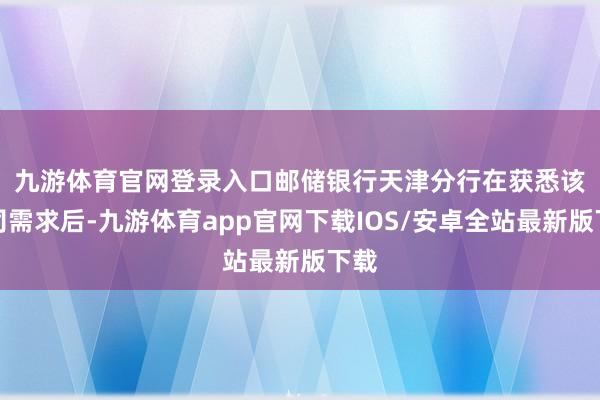 九游体育官网登录入口　　邮储银行天津分行在获悉该公司需求后-九游体育app官网下载IOS/安卓全站最新版下载