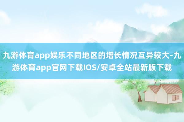 九游体育app娱乐不同地区的增长情况互异较大-九游体育app官网下载IOS/安卓全站最新版下载