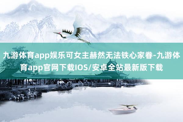 九游体育app娱乐可女主赫然无法铁心家眷-九游体育app官网下载IOS/安卓全站最新版下载