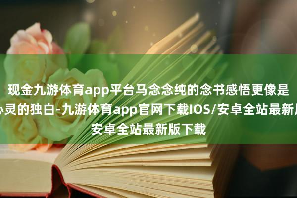 现金九游体育app平台马念念纯的念书感悟更像是一次心灵的独白-九游体育app官网下载IOS/安卓全站最新版下载