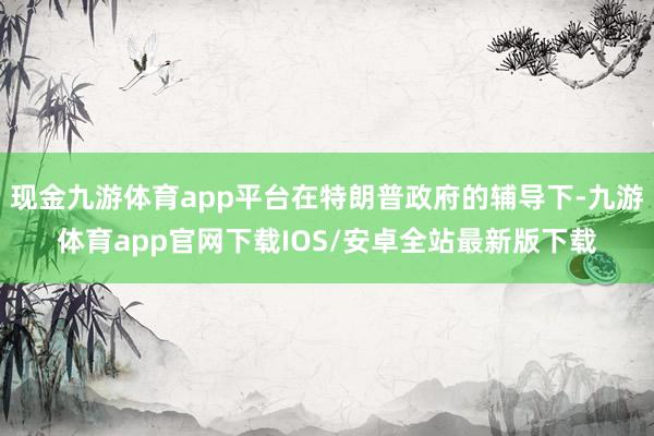 现金九游体育app平台在特朗普政府的辅导下-九游体育app官网下载IOS/安卓全站最新版下载