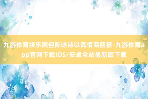 九游体育娱乐网但陈咏诗以高情商回报-九游体育app官网下载IOS/安卓全站最新版下载