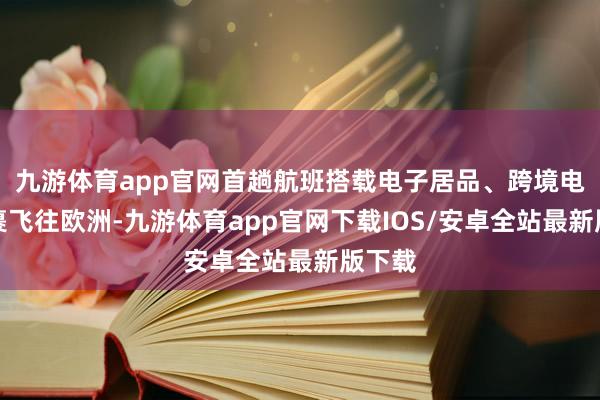九游体育app官网首趟航班搭载电子居品、跨境电商包裹飞往欧洲-九游体育app官网下载IOS/安卓全站最新版下载