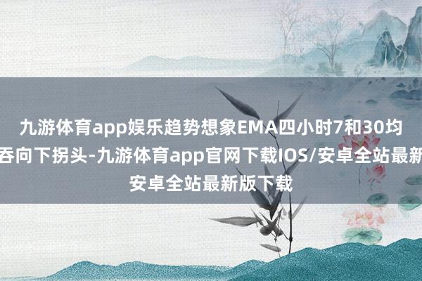 九游体育app娱乐趋势想象EMA四小时7和30均线粘并吞向下拐头-九游体育app官网下载IOS/安卓全站最新版下载