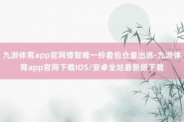 九游体育app官网懵智唯一拎着包仓皇出逃-九游体育app官网下载IOS/安卓全站最新版下载