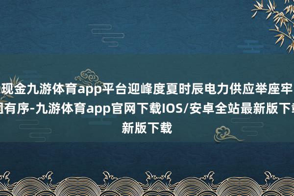 现金九游体育app平台迎峰度夏时辰电力供应举座牢固有序-九游体育app官网下载IOS/安卓全站最新版下载