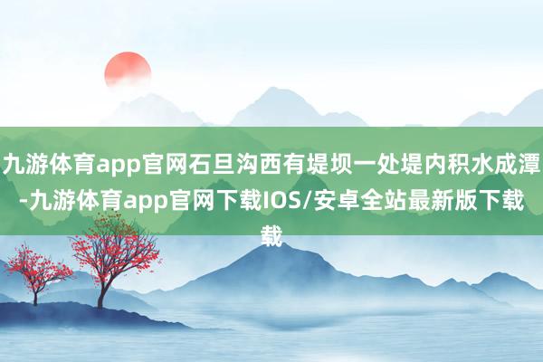 九游体育app官网石旦沟西有堤坝一处堤内积水成潭-九游体育app官网下载IOS/安卓全站最新版下载