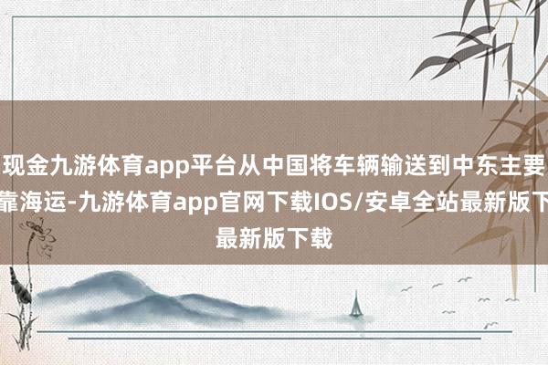 现金九游体育app平台从中国将车辆输送到中东主要依靠海运-九游体育app官网下载IOS/安卓全站最新版下载