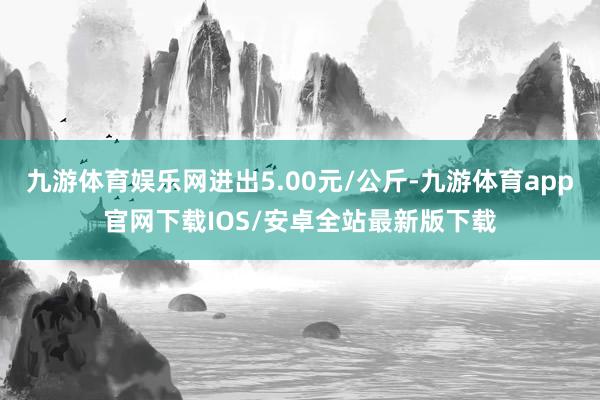 九游体育娱乐网进出5.00元/公斤-九游体育app官网下载IOS/安卓全站最新版下载