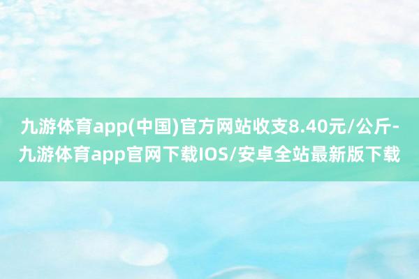 九游体育app(中国)官方网站收支8.40元/公斤-九游体育app官网下载IOS/安卓全站最新版下载