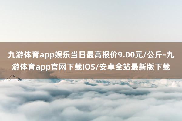 九游体育app娱乐当日最高报价9.00元/公斤-九游体育app官网下载IOS/安卓全站最新版下载