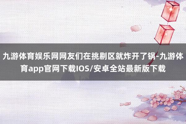九游体育娱乐网网友们在挑剔区就炸开了锅-九游体育app官网下载IOS/安卓全站最新版下载