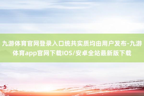 九游体育官网登录入口统共实质均由用户发布-九游体育app官网下载IOS/安卓全站最新版下载