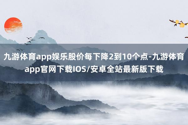 九游体育app娱乐股价每下降2到10个点-九游体育app官网下载IOS/安卓全站最新版下载