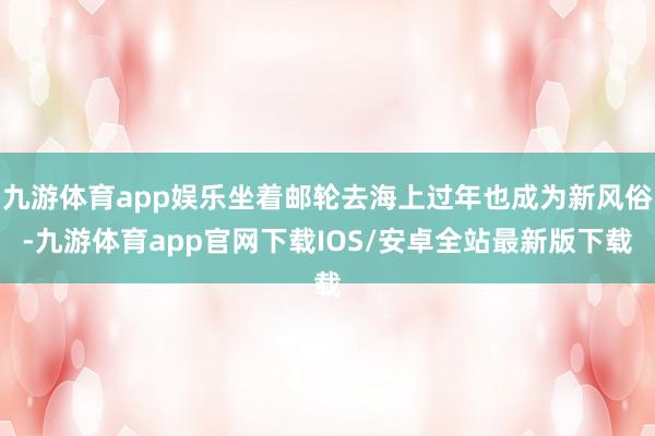 九游体育app娱乐坐着邮轮去海上过年也成为新风俗-九游体育app官网下载IOS/安卓全站最新版下载