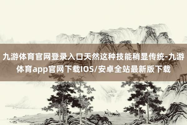 九游体育官网登录入口天然这种技能稍显传统-九游体育app官网下载IOS/安卓全站最新版下载
