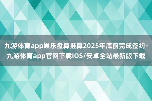 九游体育app娱乐盘算推算2025年底前完成签约-九游体育app官网下载IOS/安卓全站最新版下载