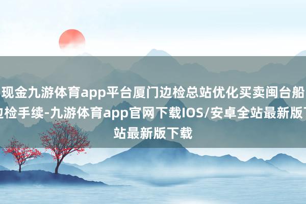 现金九游体育app平台厦门边检总站优化买卖闽台船舶边检手续-九游体育app官网下载IOS/安卓全站最新版下载
