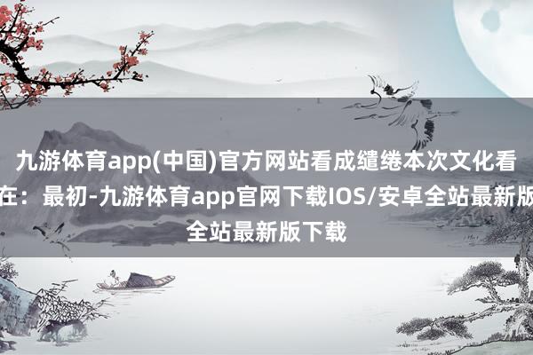 九游体育app(中国)官方网站看成缱绻本次文化看成旨在：最初-九游体育app官网下载IOS/安卓全站最新版下载