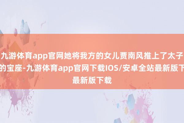 九游体育app官网她将我方的女儿贾南风推上了太子妃的宝座-九游体育app官网下载IOS/安卓全站最新版下载