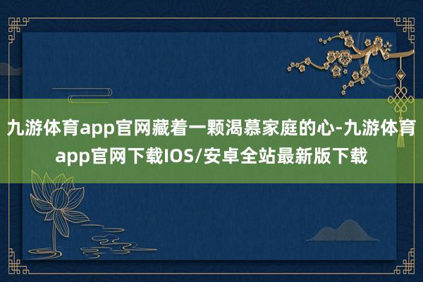 九游体育app官网藏着一颗渴慕家庭的心-九游体育app官网下载IOS/安卓全站最新版下载