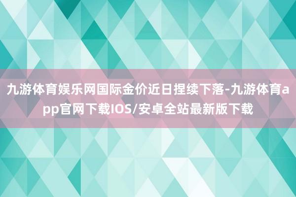 九游体育娱乐网国际金价近日捏续下落-九游体育app官网下载IOS/安卓全站最新版下载