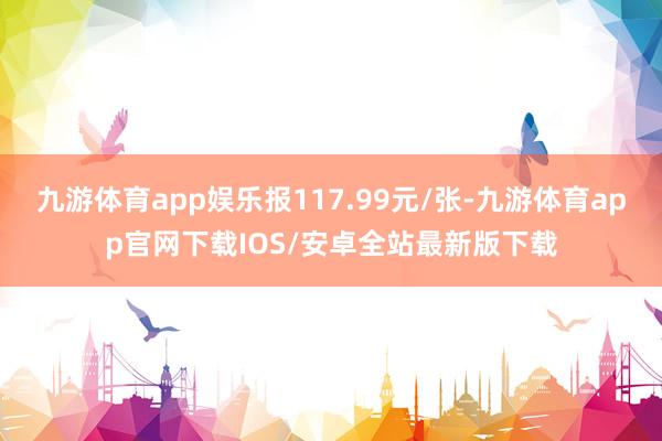 九游体育app娱乐报117.99元/张-九游体育app官网下载IOS/安卓全站最新版下载
