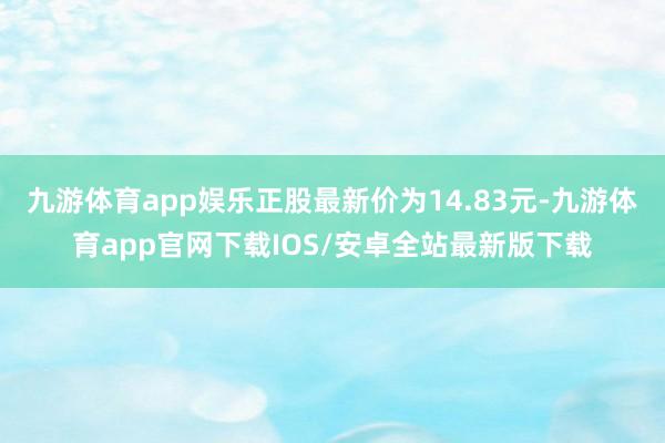 九游体育app娱乐正股最新价为14.83元-九游体育app官网下载IOS/安卓全站最新版下载