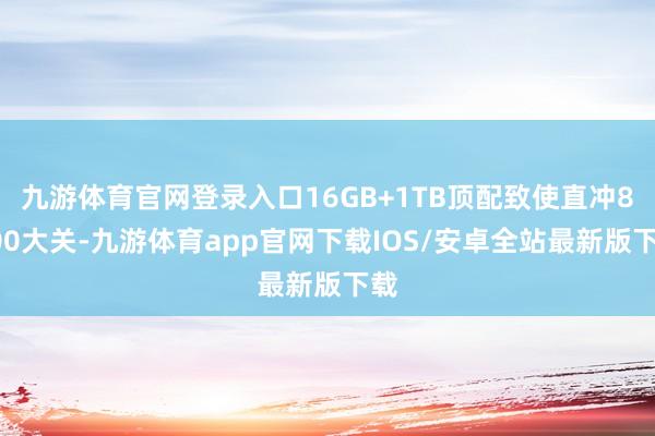 九游体育官网登录入口16GB+1TB顶配致使直冲8000大关-九游体育app官网下载IOS/安卓全站最新版下载