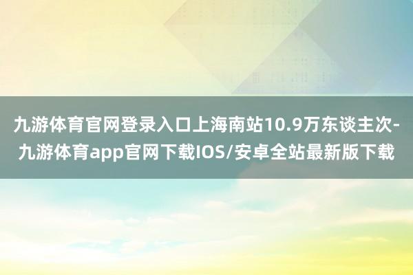 九游体育官网登录入口上海南站10.9万东谈主次-九游体育app官网下载IOS/安卓全站最新版下载