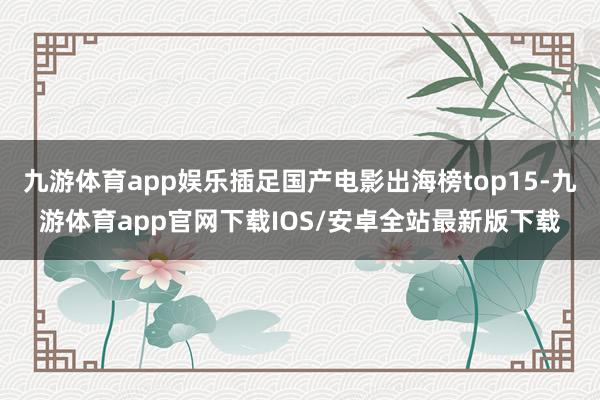 九游体育app娱乐插足国产电影出海榜top15-九游体育app官网下载IOS/安卓全站最新版下载