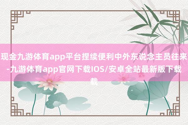 现金九游体育app平台捏续便利中外东说念主员往来-九游体育app官网下载IOS/安卓全站最新版下载