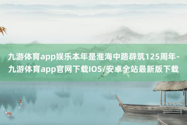 九游体育app娱乐本年是淮海中路辟筑125周年-九游体育app官网下载IOS/安卓全站最新版下载