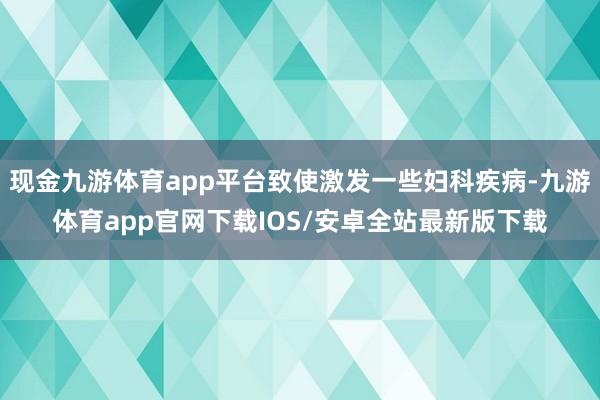 现金九游体育app平台致使激发一些妇科疾病-九游体育app官网下载IOS/安卓全站最新版下载
