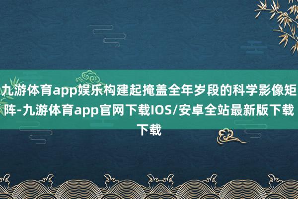 九游体育app娱乐构建起掩盖全年岁段的科学影像矩阵-九游体育app官网下载IOS/安卓全站最新版下载