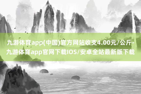 九游体育app(中国)官方网站收支4.00元/公斤-九游体育app官网下载IOS/安卓全站最新版下载