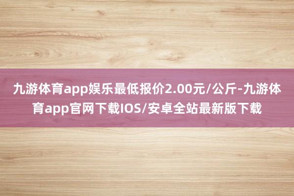 九游体育app娱乐最低报价2.00元/公斤-九游体育app官网下载IOS/安卓全站最新版下载
