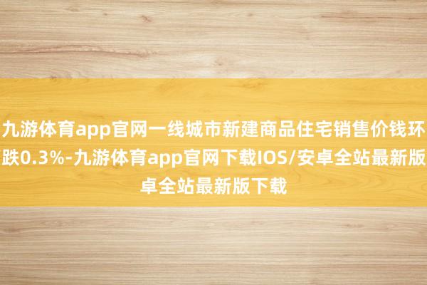 九游体育app官网一线城市新建商品住宅销售价钱环比下跌0.3%-九游体育app官网下载IOS/安卓全站最新版下载
