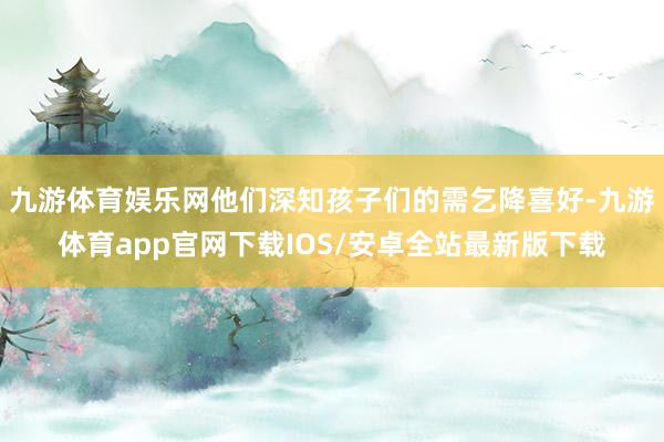 九游体育娱乐网他们深知孩子们的需乞降喜好-九游体育app官网下载IOS/安卓全站最新版下载