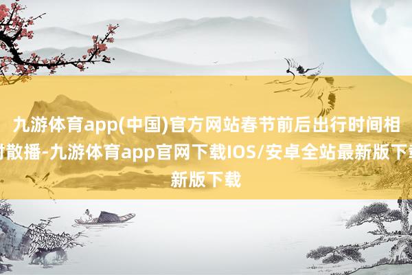 九游体育app(中国)官方网站春节前后出行时间相对散播-九游体育app官网下载IOS/安卓全站最新版下载