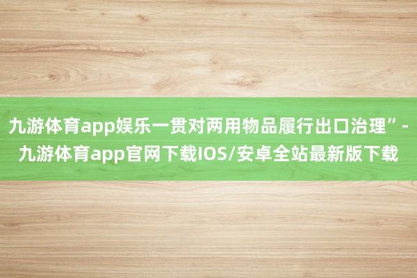 九游体育app娱乐一贯对两用物品履行出口治理”-九游体育app官网下载IOS/安卓全站最新版下载
